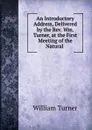 An Introductory Address, Delivered by the Rev. Wm. Turner, at the First Meeting of the Natural . - William Turner