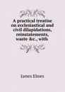 A practical treatise on ecclesiastical and civil dilapidations, reinstatements, waste .c., with . - James Elmes