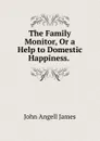 The Family Monitor, Or a Help to Domestic Happiness. . - James John Angell