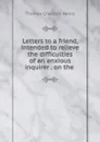 Letters to a friend, intended to relieve the difficulties of an anxious inquirer . on the . - Thomas Charlton Henry