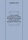 A new system of geology, in which the great revolutions of the earth and animated nature, are . - Andrew Ure