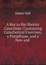 A Key to the Shorter Catechism: Containing Catechetical Exercises, a Paraphrase, and a New and - James Gall