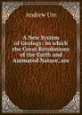 A New System of Geology: In which the Great Revolutions of the Earth and Animated Nature, are . - Andrew Ure