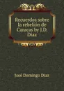 Recuerdos sobre la rebelion de Caracas by J.D. Diaz. - José Domingo Diaz