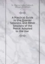 A Practical Guide to the Quarter Sessions, and Other Sessions of the Peace: Adapted to the Use . - Thomas Noon Talfourd