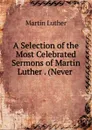 A Selection of the Most Celebrated Sermons of Martin Luther . (Never . - M. Luther