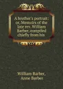 A brother.s portrait: or, Memoirs of the late rev. William Barber, compiled chiefly from his . - William Barber