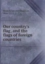 Our country.s flag, and the flags of foreign countries - Edward Singleton Holden