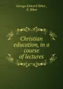 Christian education, in a course of lectures - George Edward Biber