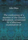 The confessions of a member of the Church of England, occasioned by a laborious examination of . - John Shaw