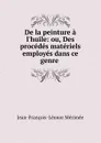 De la peinture a l.huile: ou, Des procedes materiels employes dans ce genre . - Jean-François-Léonor Mérimée