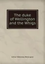 The duke of Wellington and the Whigs - Arthur Wellesley Wellington
