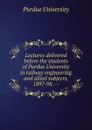 Lectures delivered before the students of Purdue University in railway engineering and allied subjects, 1897-98. -- - Purdue University