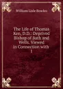 The Life of Thomas Ken, D.D.: Deprived Bishop of Bath and Wells. Viewed in Connection with . 1 - William Lisle Bowles
