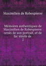 Memoires authentiques de Maximilien de Robespierre: ornes de son portrait, et de fac simile de . 2 - Maximilien de Robespierre