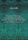 Practical Theology: Comprising Discourses on the Liturgy and Principles of the United Church of . 2 - John Jebb