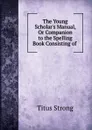 The Young Scholar.s Manual, Or Companion to the Spelling Book Consisting of . - Titus Strong