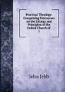 Practical Theology: Comprising Discourses on the Liturgy and Principles of the United Church of . 1 - John Jebb