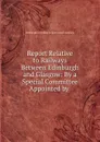 Report Relative to Railways Between Edinburgh and Glasgow: By a Special Committee Appointed by . - Edinburgh and Glasgow union canal