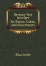 Seventy-five Receipts for Pastry, Cakes, and Sweetmeats - Eliza Leslie