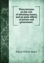 Three lectures on the cost of obtaining money, and on some effects of private and government . - Nassau William Senior