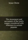 The atonement and sacrament of the Lord.s supper considered with reference to certain popular . - Christ Jesus