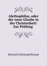 Alethophilus, oder der neue Glaube in der Christenheit: Zur Prufung . - Heinrich Christoph Krause