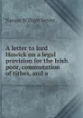 A letter to lord Howick on a legal provision for the Irish poor, commutation of tithes, and a . - Nassau William Senior