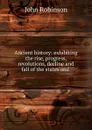Ancient history: exhibiting the rise, progress, revolutions, decline and fall of the states and . - John Robinson