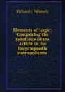 Elements of Logic: Comprising the Substance of the Article in the Encyclopaedia Metropolitana . - Richard Whately