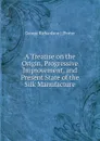 A Treatise on the Origin, Progressive Improvement, and Present State of the Silk Manufacture - George Richardson Porter