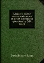 A treatise on the nature and causes of doubt in religious questions by D.B. Baker. - David Bristow Baker