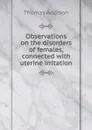 Observations on the disorders of females, connected with uterine irritation - Thomas Addison