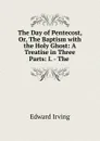 The Day of Pentecost, Or, The Baptism with the Holy Ghost: A Treatise in Three Parts: I. - The . - Irving Edward