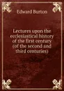 Lectures upon the ecclesiastical history of the first century (of the second and third centuries). - Edward Burton