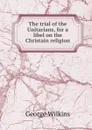 The trial of the Unitarians, for a libel on the Christain religion - George Wilkins