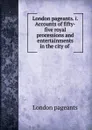 London pageants. i. Accounts of fifty-five royal processions and entertainments in the city of . - London pageants