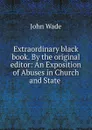Extraordinary black book. By the original editor: An Exposition of Abuses in Church and State . - John Wade