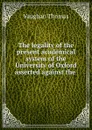 The legality of the present academical system of the University of Oxford asserted against the . - Vaughan Thomas