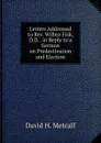 Letters Addressed to Rev. Wilbur Fisk, D.D. . in Reply to a Sermon on Predestination and Election. - David H. Metcalf