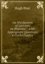 An Abridgment of Lectures on Rhetoric: . with Appropriate Questions to Each Chapter - Hugh Blair