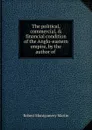 The political, commercial, . financial condition of the Anglo-eastern empire, by the author of . - Robert Montgomery Martin