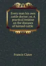 Every man his own cattle doctor; or, A practical treatise on the diseases of horned cattle . - Francis Clater