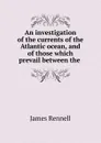 An investigation of the currents of the Atlantic ocean, and of those which prevail between the . - James Rennell