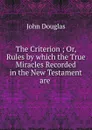 The Criterion ; Or, Rules by which the True Miracles Recorded in the New Testament are . - John Douglas