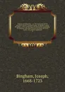 Origines ecclesiasticae : or, The antiquities of the Christian church, and other works, of the Rev. Joseph Bingham ; with a set of maps of ecclesiastical geography, to which are now added, several sermons, and other matter, never before published. 6 - Joseph Bingham