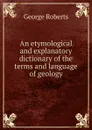 An etymological and explanatory dictionary of the terms and language of geology - George Roberts