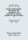 Greater Indianapolis : the history, the industries, the institutions, and the people of a city of homes. 2 - Jacob Piatt Dunn