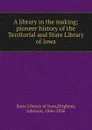 A library in the making; pioneer history of the Territorial and State Library of Iowa - State Library of Iowa