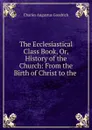 The Ecclesiastical Class Book, Or, History of the Church: From the Birth of Christ to the . - Charles Augustus Goodrich